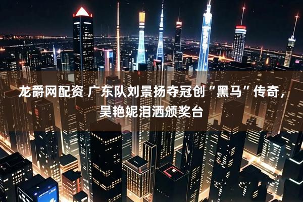 龙爵网配资 广东队刘景扬夺冠创“黑马”传奇，吴艳妮泪洒颁奖台