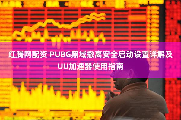 红腾网配资 PUBG黑域撤离安全启动设置详解及UU加速器使用指南