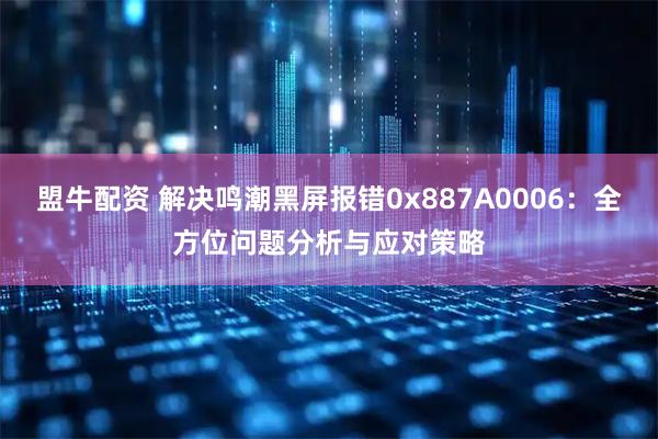 盟牛配资 解决鸣潮黑屏报错0x887A0006：全方位问题分析与应对策略