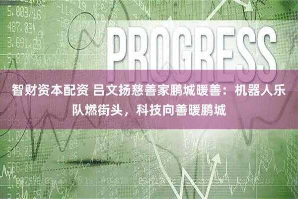 智财资本配资 吕文扬慈善家鹏城暖善：机器人乐队燃街头，科技向善暖鹏城