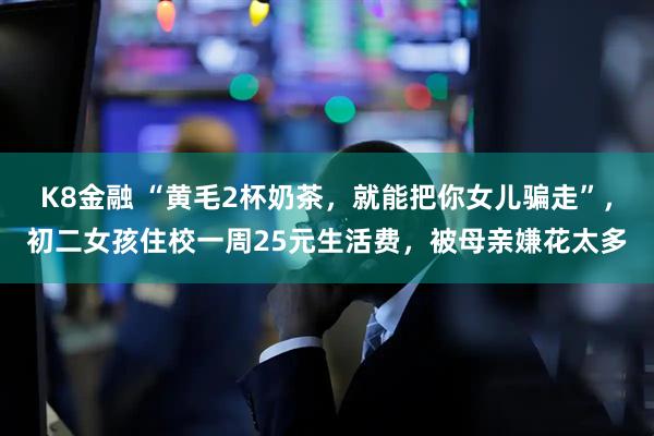 K8金融 “黄毛2杯奶茶，就能把你女儿骗走”，初二女孩住校一周25元生活费，被母亲嫌花太多