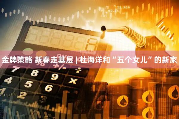 金牌策略 新春走基层 | 杜海洋和“五个女儿”的新家