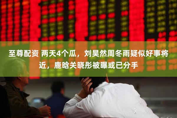至尊配资 两天4个瓜，刘昊然周冬雨疑似好事将近，鹿晗关晓彤被曝或已分手