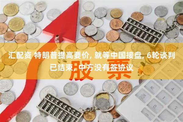 汇配资 特朗普提高要价, 就等中国接盘, 6轮谈判已结束, 中方没有签协议